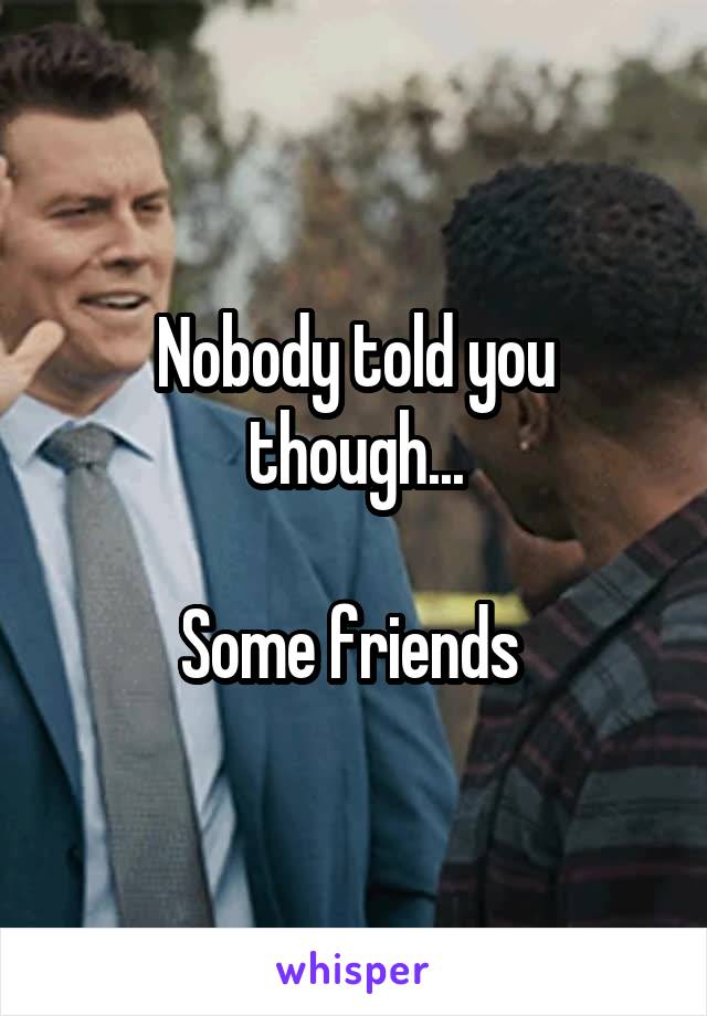 Nobody told you though...

Some friends 