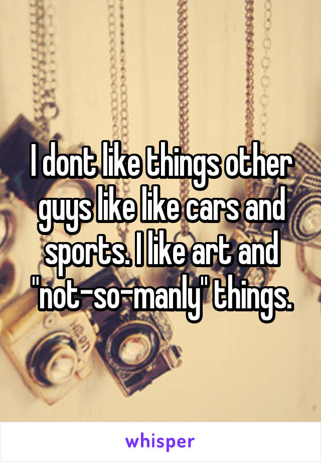 I dont like things other guys like like cars and sports. I like art and "not-so-manly" things.