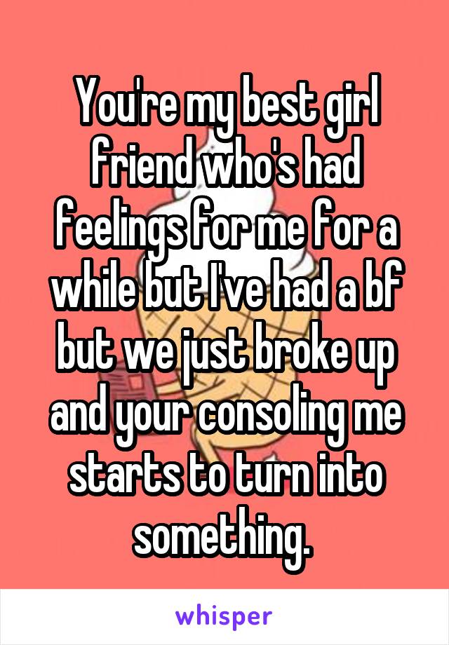 You're my best girl friend who's had feelings for me for a while but I've had a bf but we just broke up and your consoling me starts to turn into something. 