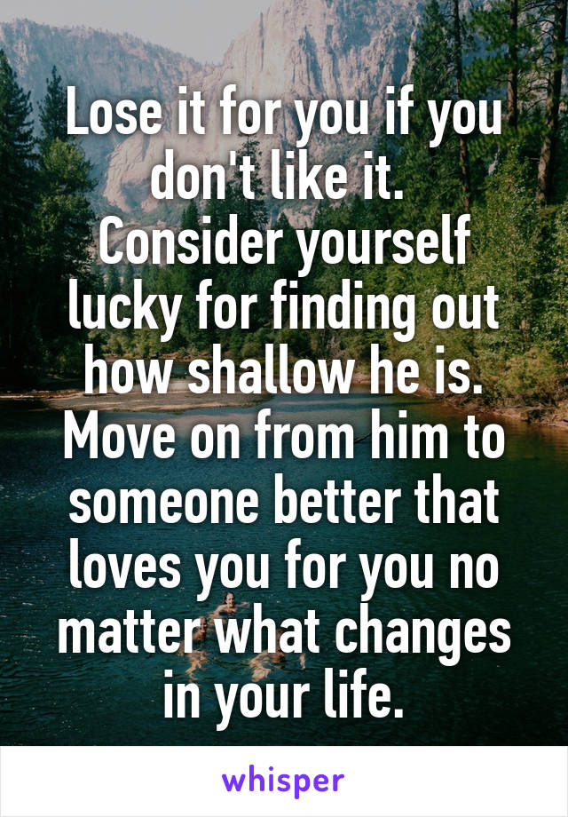 Lose it for you if you don't like it. 
Consider yourself lucky for finding out how shallow he is.
Move on from him to someone better that loves you for you no matter what changes in your life.