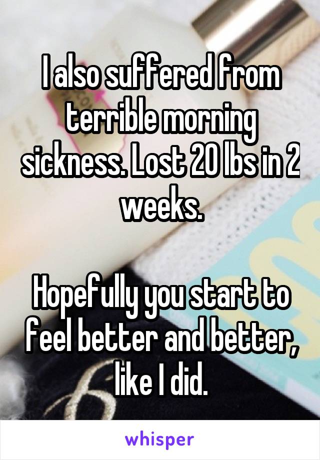 I also suffered from terrible morning sickness. Lost 20 lbs in 2 weeks.

Hopefully you start to feel better and better, like I did.