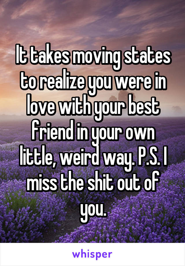 It takes moving states to realize you were in love with your best friend in your own little, weird way. P.S. I miss the shit out of you.