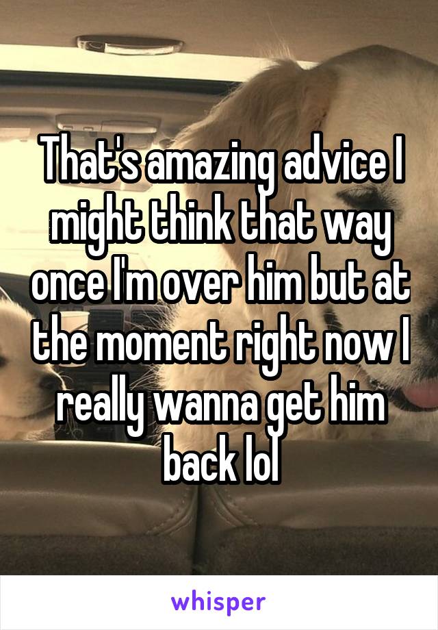 That's amazing advice I might think that way once I'm over him but at the moment right now I really wanna get him back lol