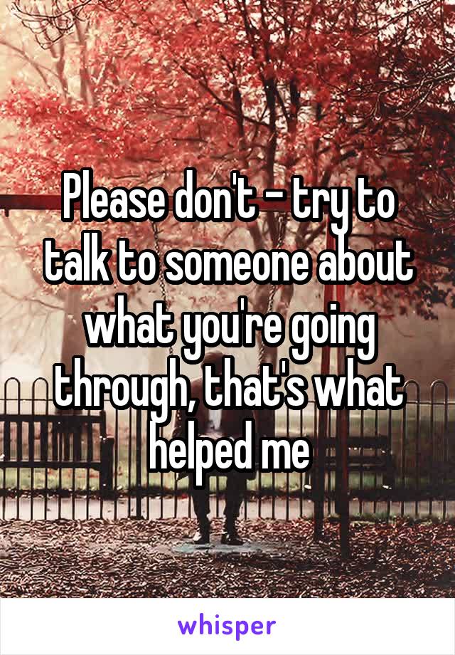 Please don't - try to talk to someone about what you're going through, that's what helped me