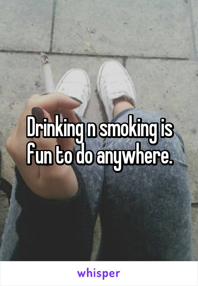 Drinking n smoking is fun to do anywhere.