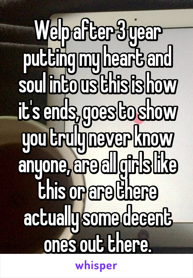 Welp after 3 year putting my heart and soul into us this is how it's ends, goes to show you truly never know anyone, are all girls like this or are there actually some decent ones out there.