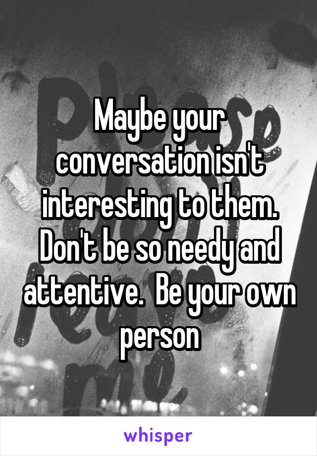 Maybe your conversation isn't interesting to them. Don't be so needy and attentive.  Be your own person