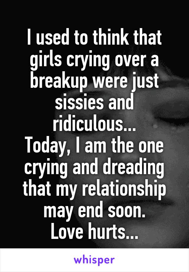 I used to think that girls crying over a breakup were just sissies and ridiculous...
Today, I am the one crying and dreading that my relationship may end soon.
Love hurts...