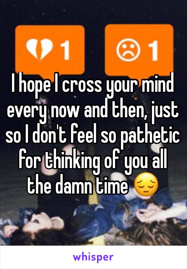 I hope I cross your mind every now and then, just so I don't feel so pathetic for thinking of you all the damn time 😔 