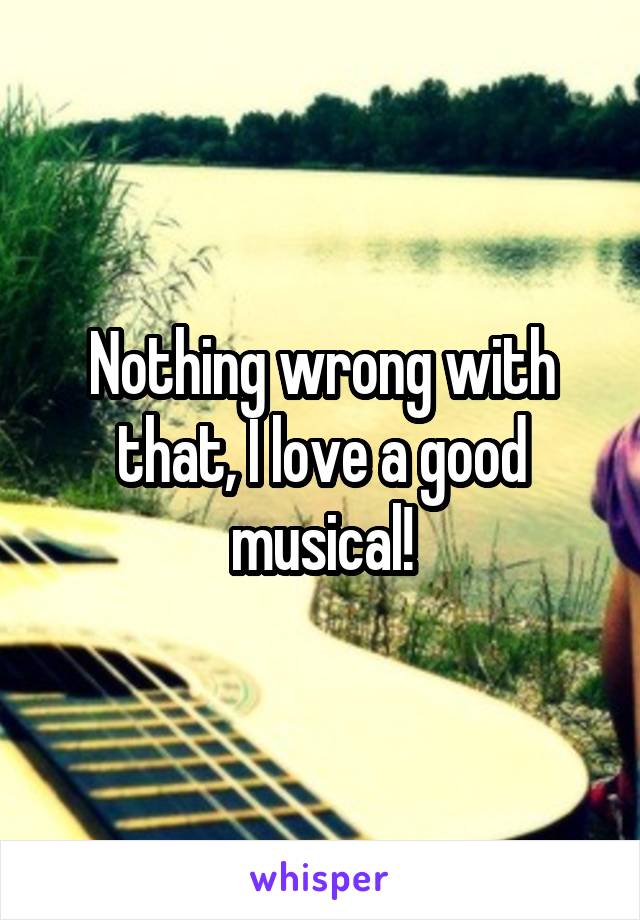 Nothing wrong with that, I love a good musical!