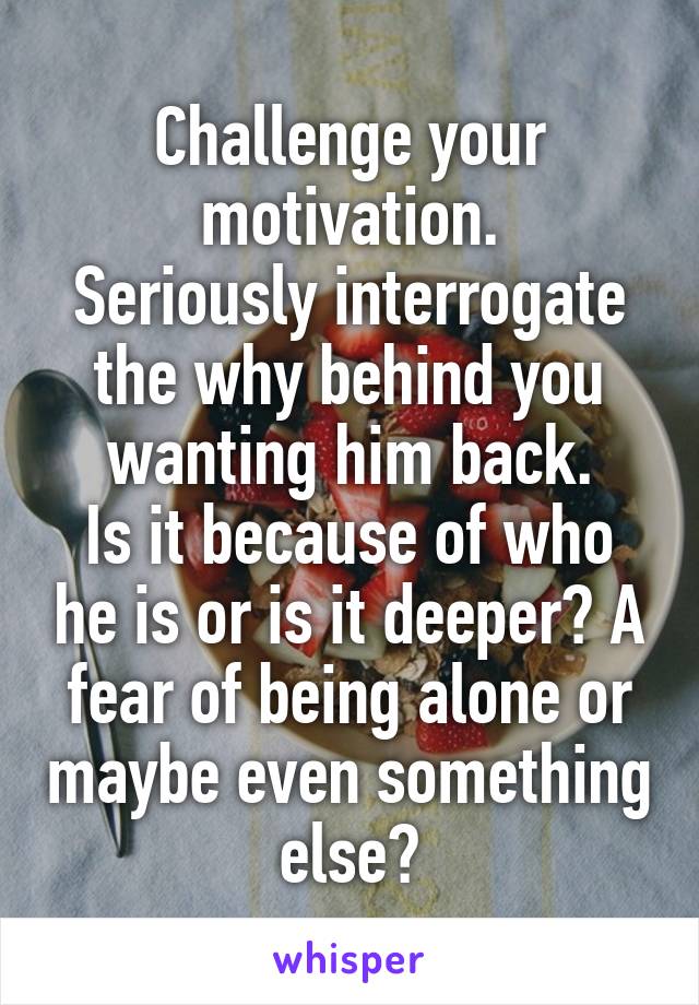 Challenge your motivation.
Seriously interrogate the why behind you wanting him back.
Is it because of who he is or is it deeper? A fear of being alone or maybe even something else?