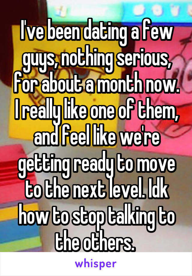 I've been dating a few guys, nothing serious, for about a month now. I really like one of them, and feel like we're getting ready to move to the next level. Idk how to stop talking to the others. 