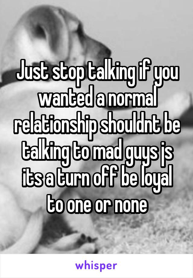 Just stop talking if you wanted a normal relationship shouldnt be talking to mad guys js its a turn off be loyal to one or none