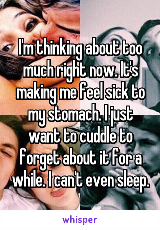 I'm thinking about too much right now. It's making me feel sick to my stomach. I just want to cuddle to forget about it for a while. I can't even sleep.