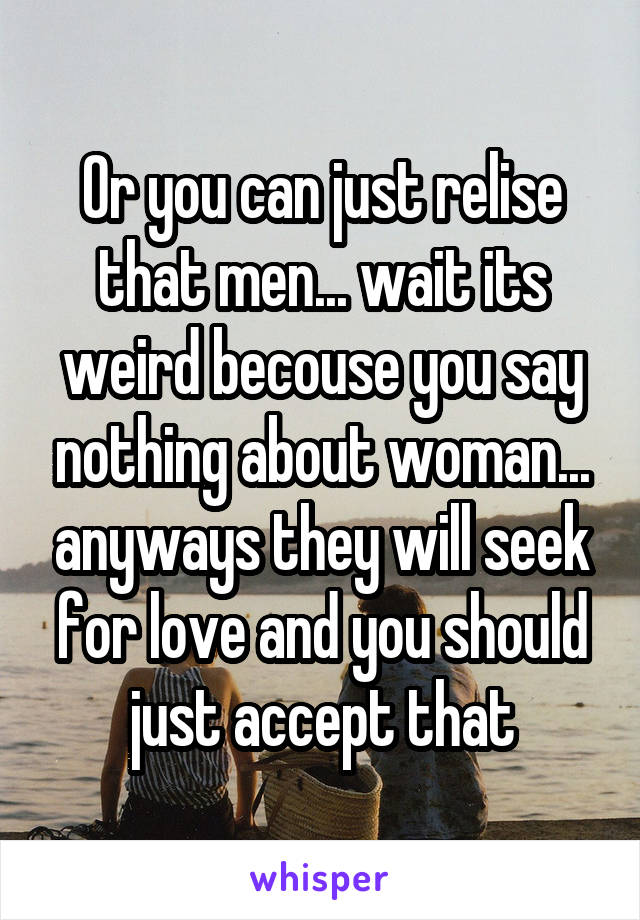 Or you can just relise that men... wait its weird becouse you say nothing about woman... anyways they will seek for love and you should just accept that