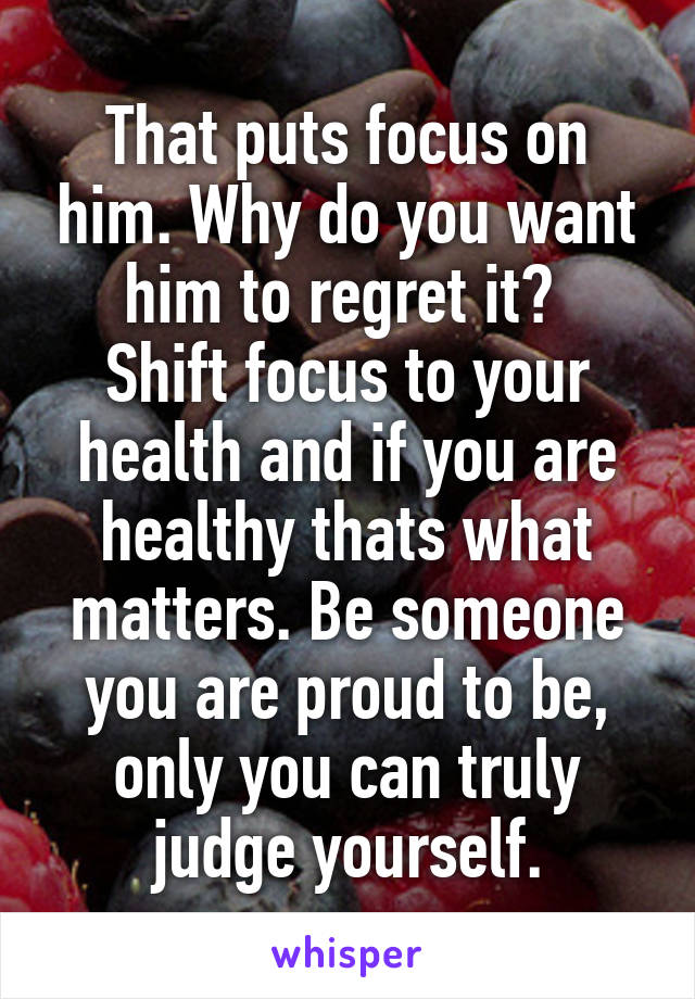 That puts focus on him. Why do you want him to regret it? 
Shift focus to your health and if you are healthy thats what matters. Be someone you are proud to be, only you can truly judge yourself.