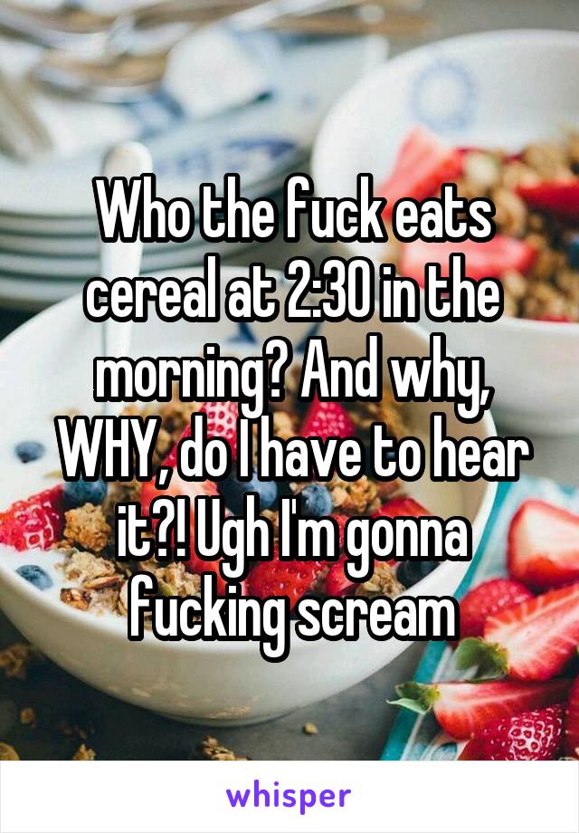 Who the fuck eats cereal at 2:30 in the morning? And why, WHY, do I have to hear it?! Ugh I'm gonna fucking scream