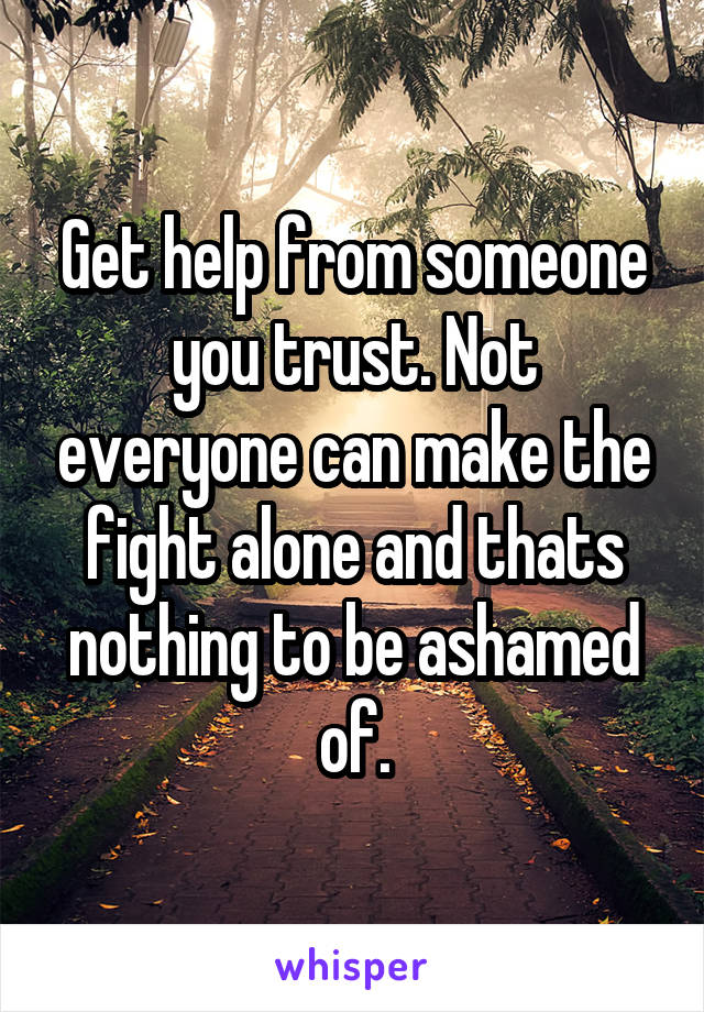 Get help from someone you trust. Not everyone can make the fight alone and thats nothing to be ashamed of.