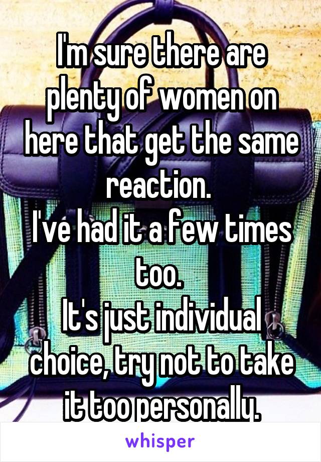 I'm sure there are plenty of women on here that get the same reaction. 
I've had it a few times too. 
It's just individual choice, try not to take it too personally.