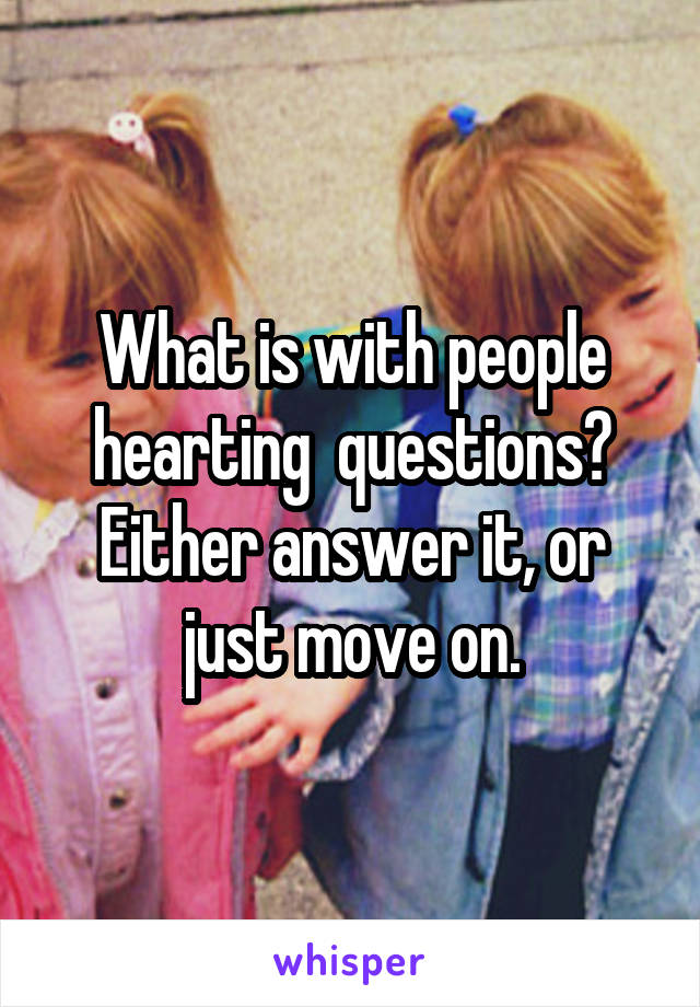 What is with people hearting  questions? Either answer it, or just move on.