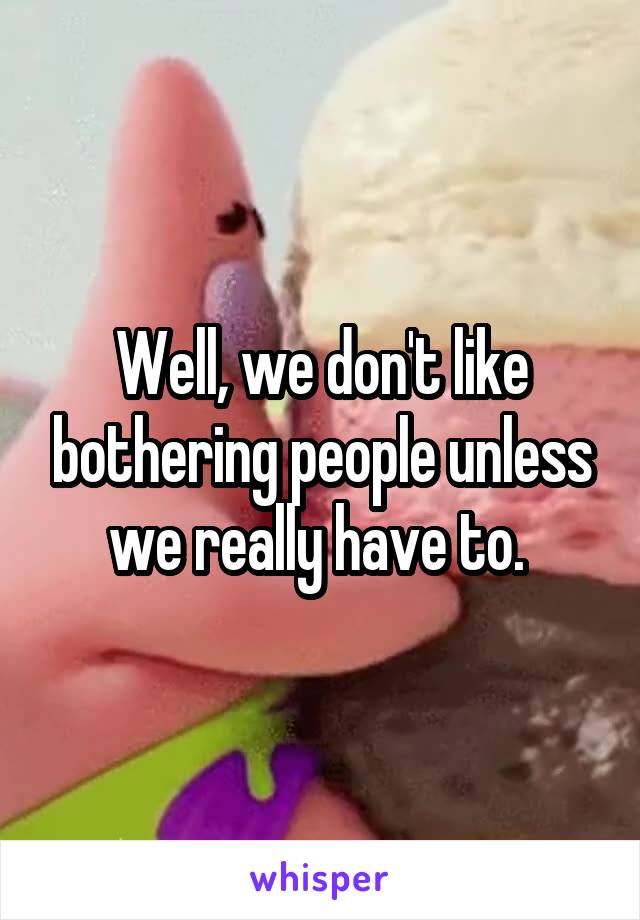 Well, we don't like bothering people unless we really have to. 