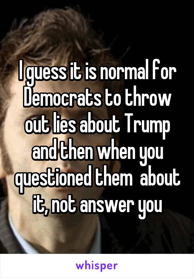 I guess it is normal for Democrats to throw out lies about Trump and then when you questioned them  about it, not answer you