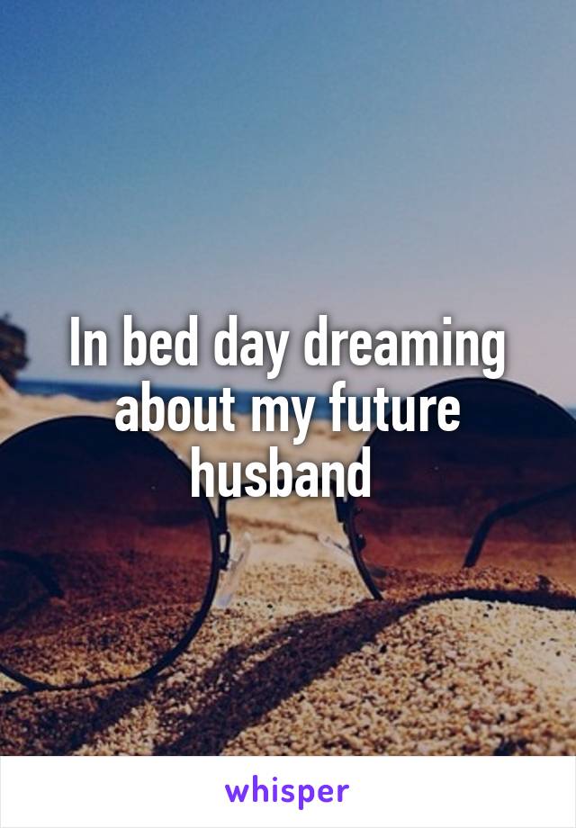 In bed day dreaming about my future husband 