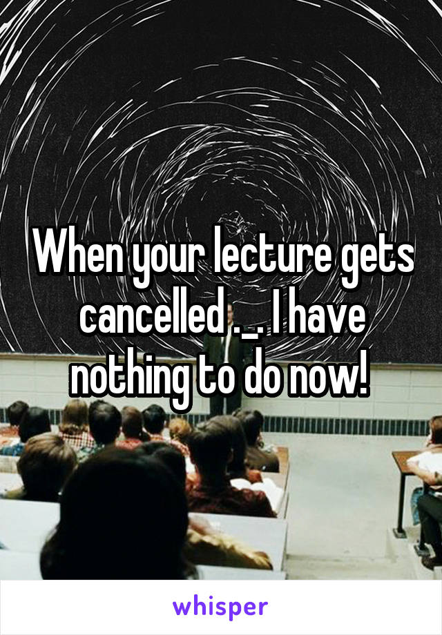 When your lecture gets cancelled ._. I have nothing to do now! 