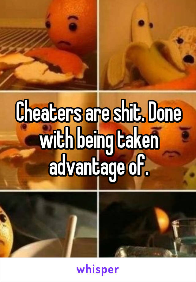 Cheaters are shit. Done with being taken advantage of.