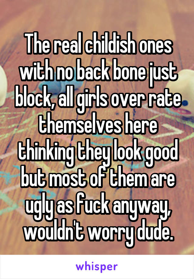 The real childish ones with no back bone just block, all girls over rate themselves here thinking they look good but most of them are ugly as fuck anyway, wouldn't worry dude.