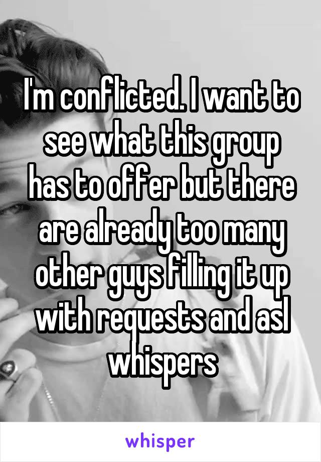 I'm conflicted. I want to see what this group has to offer but there are already too many other guys filling it up with requests and asl whispers