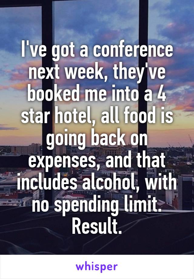 I've got a conference next week, they've booked me into a 4 star hotel, all food is going back on expenses, and that includes alcohol, with no spending limit. Result.