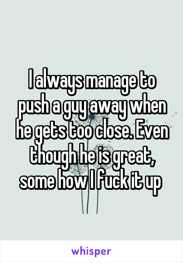 I always manage to push a guy away when he gets too close. Even though he is great, some how I fuck it up 