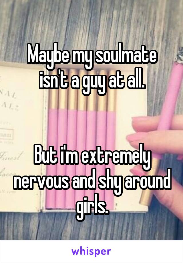 Maybe my soulmate isn't a guy at all.


But i'm extremely nervous and shy around girls.