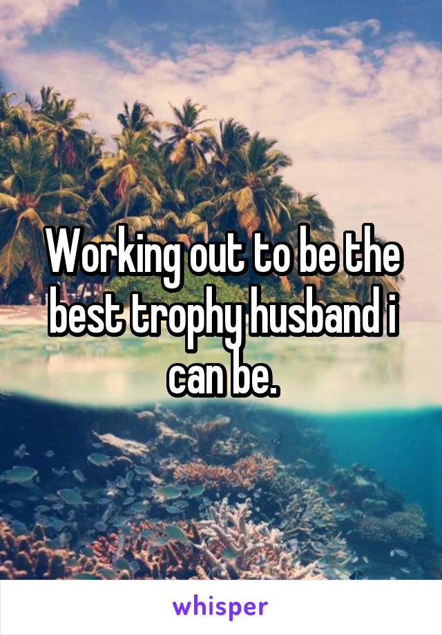 Working out to be the best trophy husband i can be.