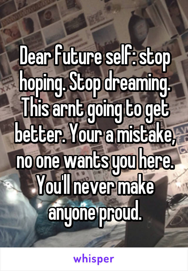 Dear future self: stop hoping. Stop dreaming. This arnt going to get better. Your a mistake, no one wants you here. You'll never make anyone proud.