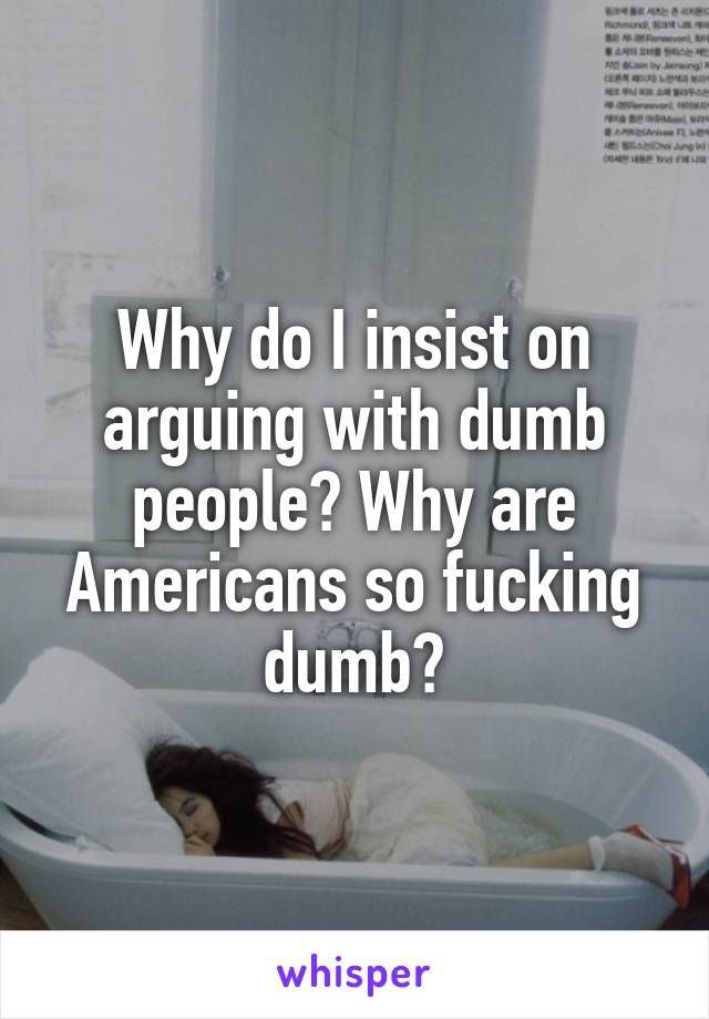 Why do I insist on arguing with dumb people? Why are Americans so fucking dumb?