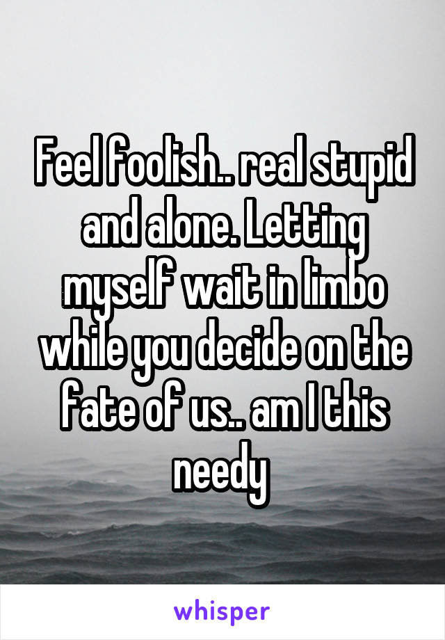 Feel foolish.. real stupid and alone. Letting myself wait in limbo while you decide on the fate of us.. am I this needy 