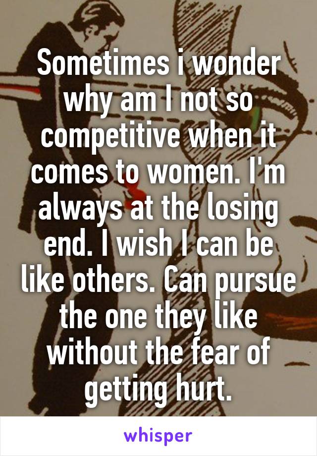 Sometimes i wonder why am I not so competitive when it comes to women. I'm always at the losing end. I wish I can be like others. Can pursue the one they like without the fear of getting hurt.