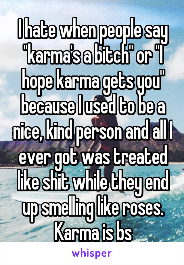 I hate when people say "karma's a bitch" or "I hope karma gets you" because I used to be a nice, kind person and all I ever got was treated like shit while they end up smelling like roses. Karma is bs