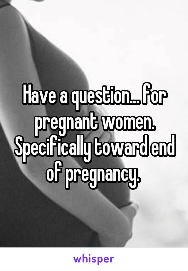 Have a question... for pregnant women. Specifically toward end of pregnancy. 