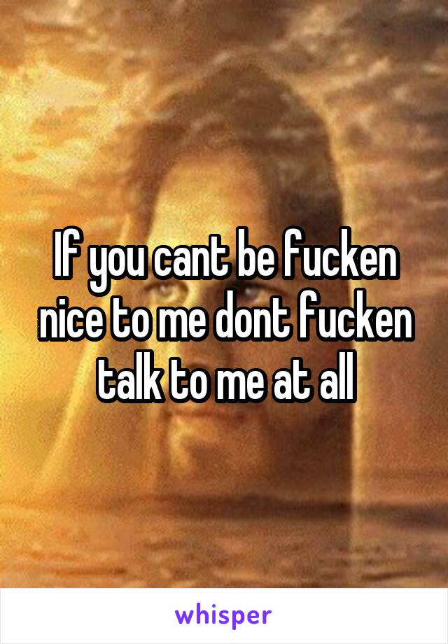 If you cant be fucken nice to me dont fucken talk to me at all