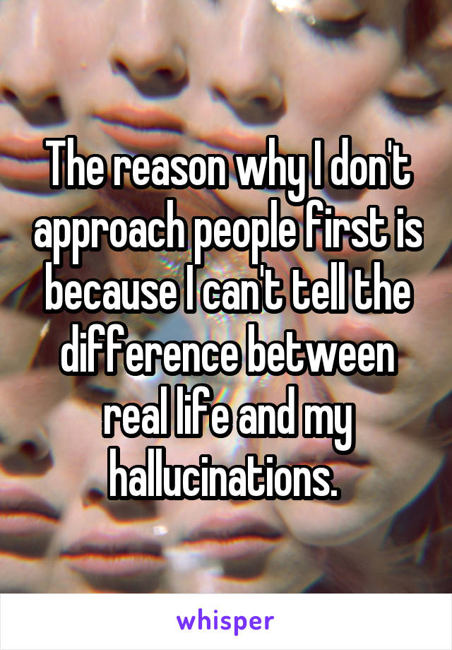 The reason why I don't approach people first is because I can't tell the difference between real life and my hallucinations. 