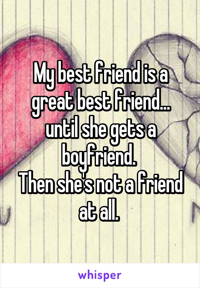 My best friend is a great best friend...
until she gets a boyfriend. 
Then she's not a friend at all. 