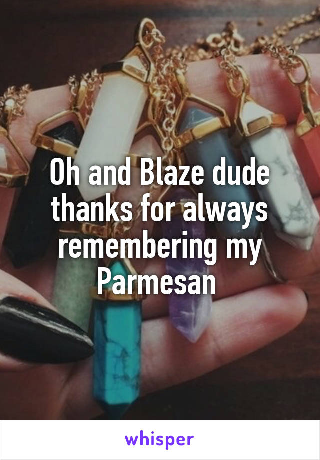 Oh and Blaze dude thanks for always remembering my Parmesan 