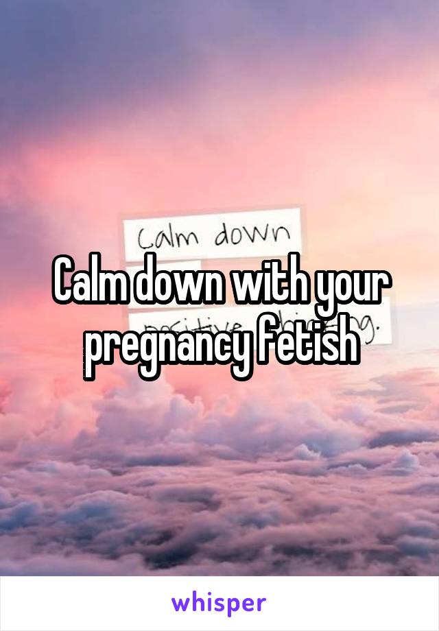 Calm down with your pregnancy fetish