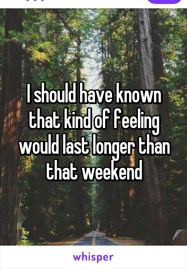 I should have known that kind of feeling would last longer than that weekend