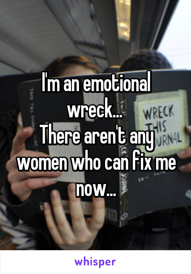 I'm an emotional wreck... 
There aren't any women who can fix me now...