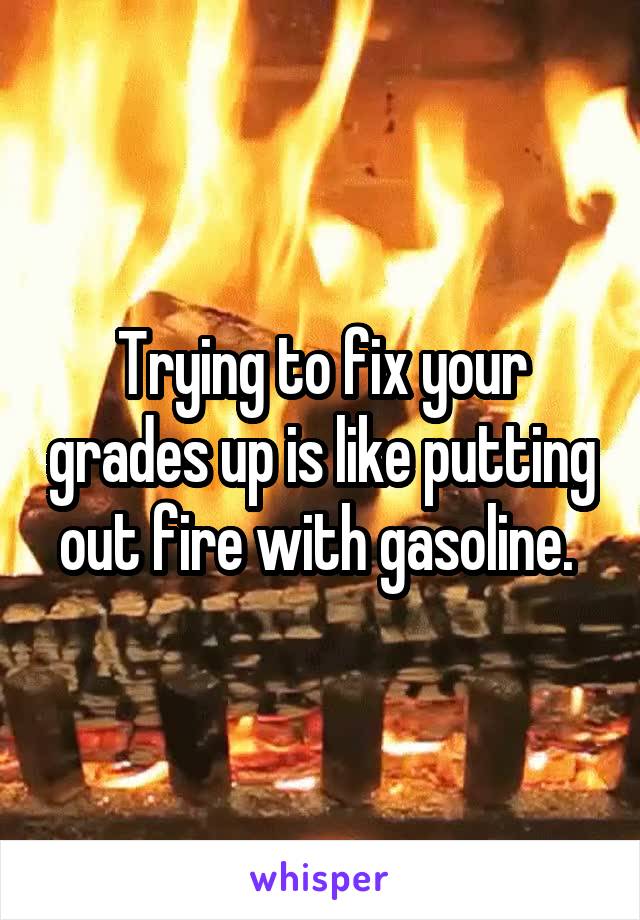 Trying to fix your grades up is like putting out fire with gasoline. 