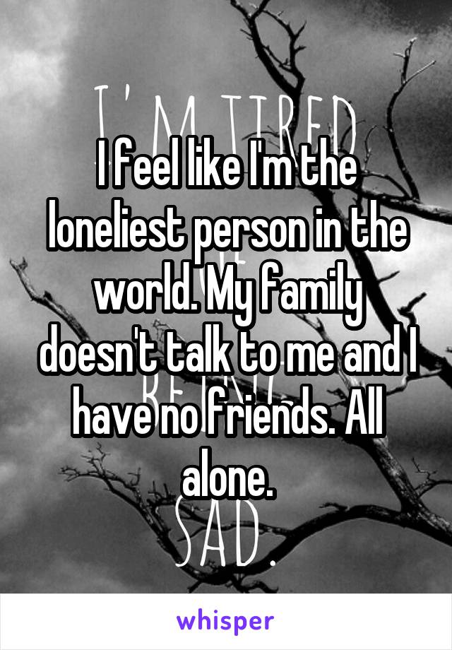 I feel like I'm the loneliest person in the world. My family doesn't talk to me and I have no friends. All alone.